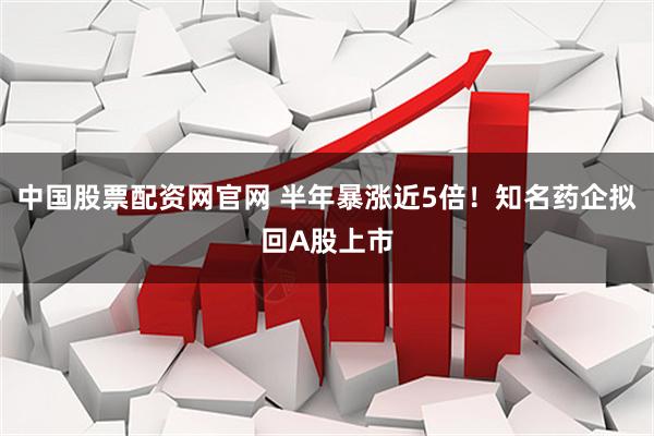 中国股票配资网官网 半年暴涨近5倍！知名药企拟回A股上市