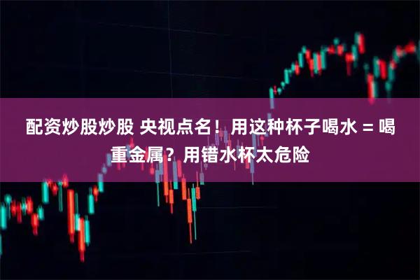 配资炒股炒股 央视点名！用这种杯子喝水 = 喝重金属？用错水杯太危险