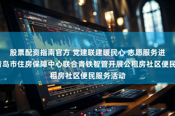 股票配资指南官方 党建联建暖民心 志愿服务进家园——青岛市住房保障中心联合青铁智管开展公租房社区便民服务活动