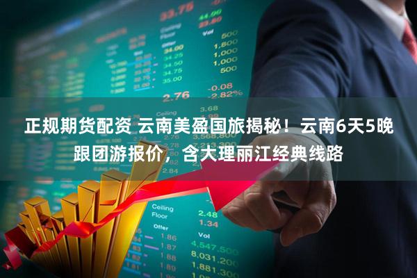 正规期货配资 云南美盈国旅揭秘！云南6天5晚跟团游报价，含大理丽江经典线路