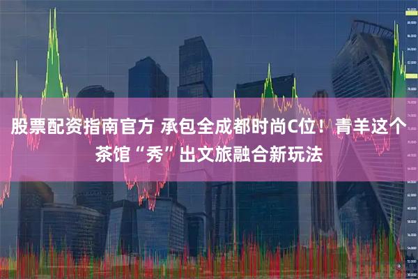 股票配资指南官方 承包全成都时尚C位！青羊这个茶馆“秀”出文旅融合新玩法