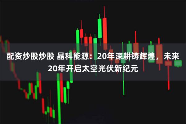 配资炒股炒股 晶科能源：20年深耕铸辉煌，未来20年开启太空光伏新纪元