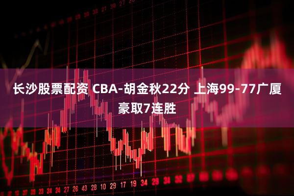 长沙股票配资 CBA-胡金秋22分 上海99-77广厦豪取7连胜
