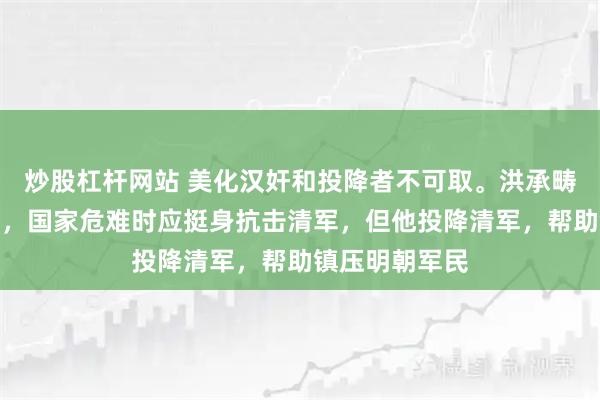 炒股杠杆网站 美化汉奸和投降者不可取。洪承畴本是明朝重臣，国家危难时应挺身抗击清军，但他投降清军，帮助镇压明朝军民