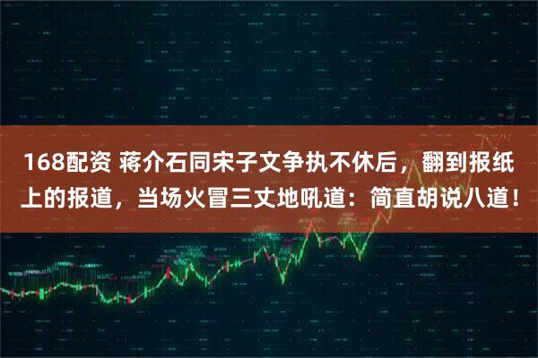 168配资 蒋介石同宋子文争执不休后，翻到报纸上的报道，当场火冒三丈地吼道：简直胡说八道！