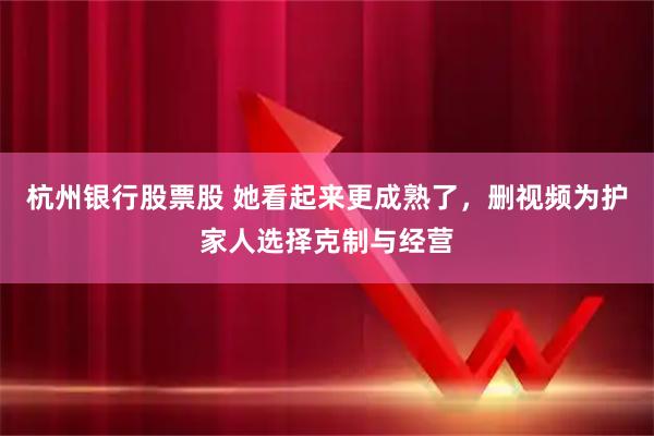 杭州银行股票股 她看起来更成熟了，删视频为护家人选择克制与经营