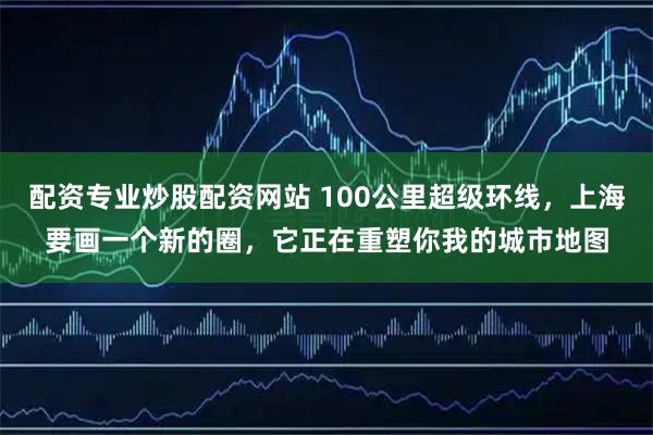 配资专业炒股配资网站 100公里超级环线，上海要画一个新的圈，它正在重塑你我的城市地图