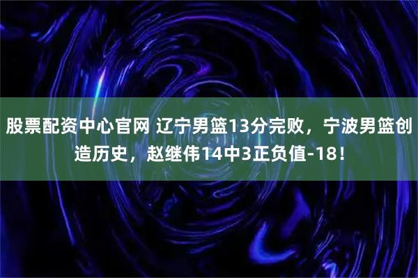 股票配资中心官网 辽宁男篮13分完败，宁波男篮创造历史，赵继伟14中3正负值-18！