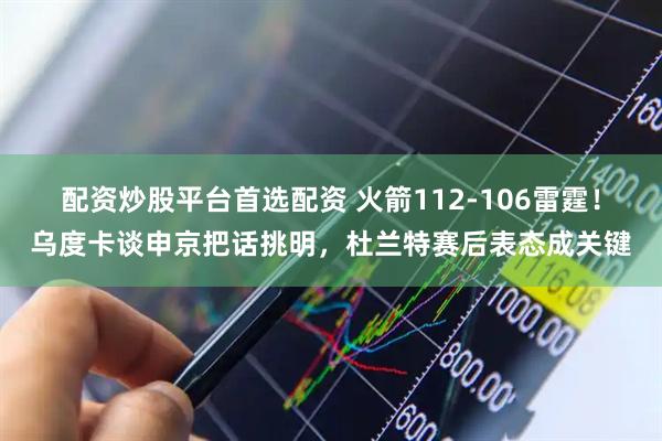 配资炒股平台首选配资 火箭112-106雷霆！乌度卡谈申京把话挑明，杜兰特赛后表态成关键