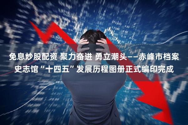 免息炒股配资 聚力奋进 勇立潮头——赤峰市档案史志馆“十四五”发展历程图册正式编印完成