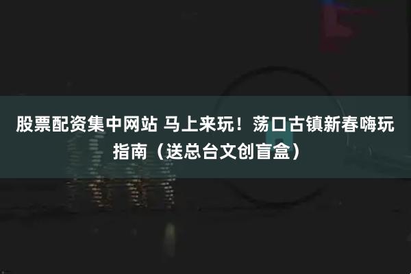 股票配资集中网站 马上来玩！荡口古镇新春嗨玩指南（送总台文创盲盒）