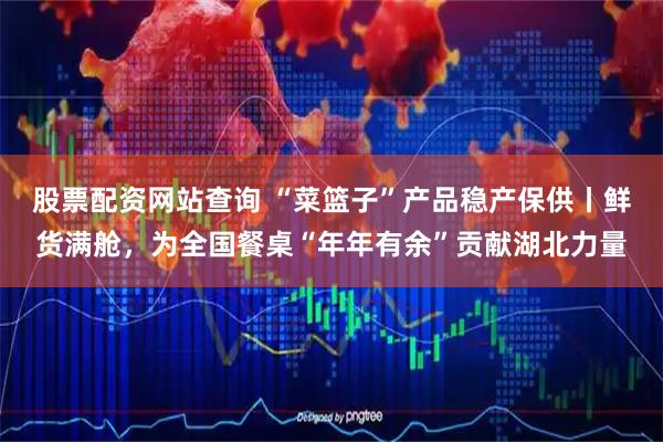 股票配资网站查询 “菜篮子”产品稳产保供丨鲜货满舱，为全国餐桌“年年有余”贡献湖北力量