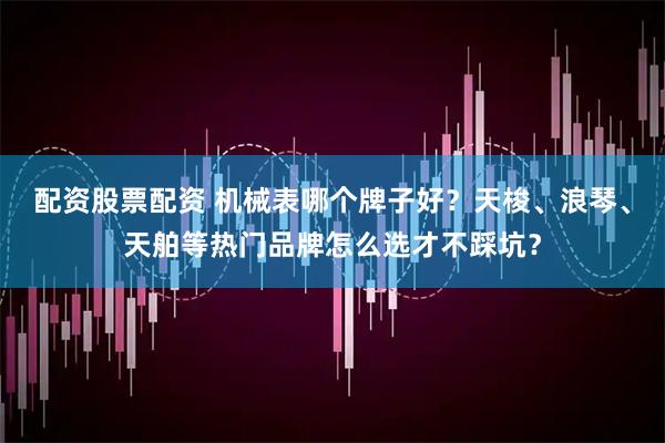 配资股票配资 机械表哪个牌子好？天梭、浪琴、天舶等热门品牌怎么选才不踩坑？