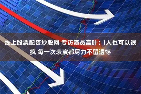 线上股票配资炒股网 专访演员高叶：i人也可以很疯 每一次表演都尽力不留遗憾