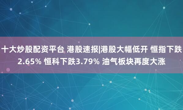 十大炒股配资平台 港股速报|港股大幅低开 恒指下跌2.65% 恒科下跌3.79% 油气板块再度大涨
