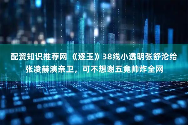 配资知识推荐网 《逐玉》38线小透明张舒沦给张凌赫演亲卫，可不想谢五竟帅炸全网