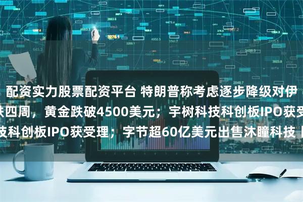配资实力股票配资平台 特朗普称考虑逐步降级对伊朗军事行动；美股连跌四周，黄金跌破4500美元；宇树科技科创板IPO获受理；字节超60亿美元出售沐瞳科技丨每经早参