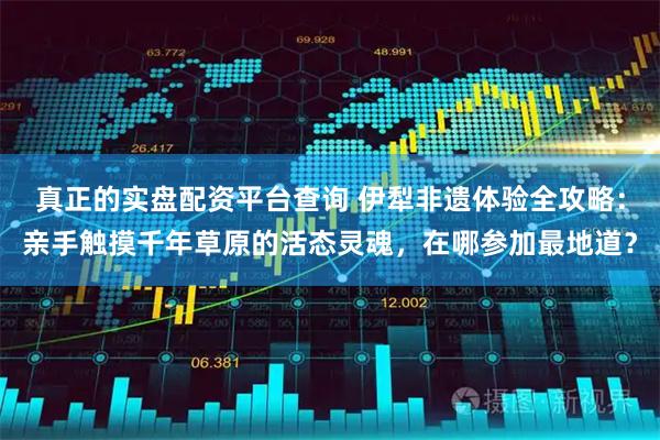 真正的实盘配资平台查询 伊犁非遗体验全攻略：亲手触摸千年草原的活态灵魂，在哪参加最地道？