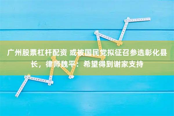 广州股票杠杆配资 或被国民党拟征召参选彰化县长，律师魏平：希望得到谢家支持
