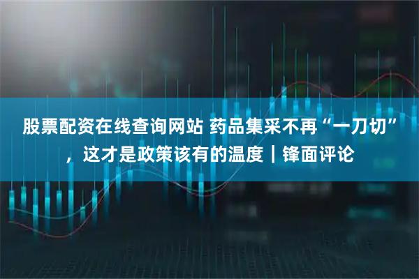 股票配资在线查询网站 药品集采不再“一刀切”，这才是政策该有的温度｜锋面评论